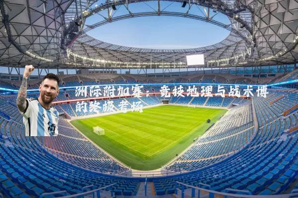 洲际附加赛：竞技地理与战术博弈的终极考场
