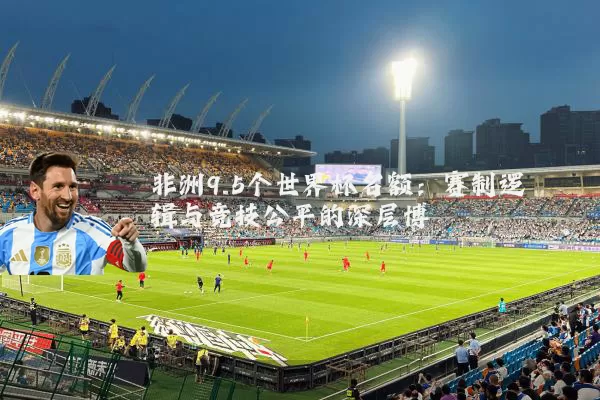 非洲9.5个世界杯名额:赛制逻辑与竞技公平的深层博弈